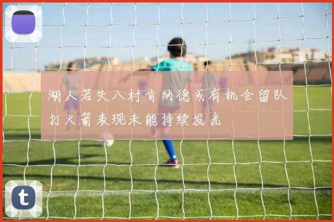 湖人若失八村肯纳德或有机会留队打火箭表现未能持续发光