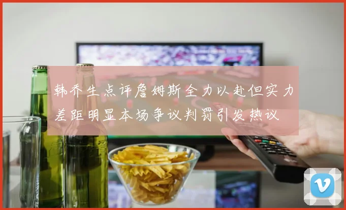 韩乔生点评詹姆斯全力以赴但实力差距明显本场争议判罚引发热议