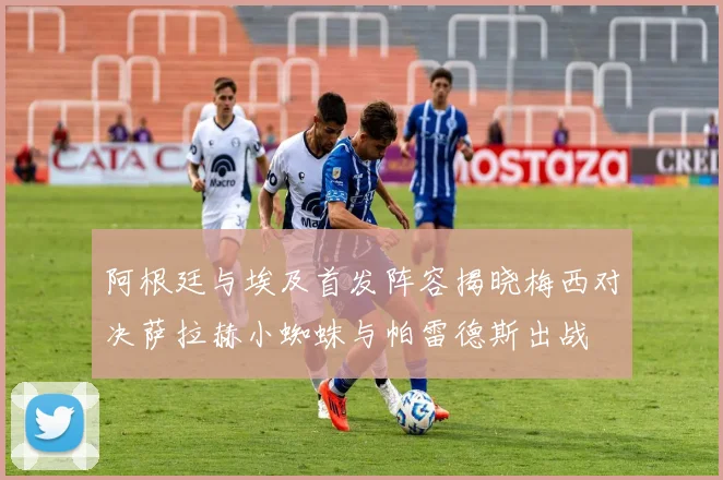阿根廷与埃及首发阵容揭晓梅西对决萨拉赫小蜘蛛与帕雷德斯出战