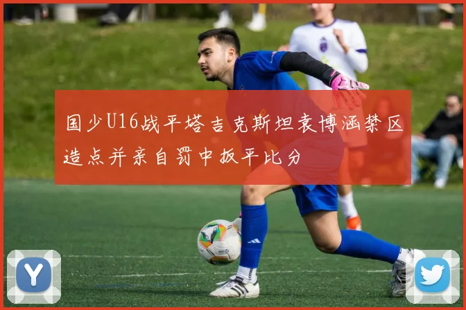 国少U16战平塔吉克斯坦袁博涵禁区造点并亲自罚中扳平比分