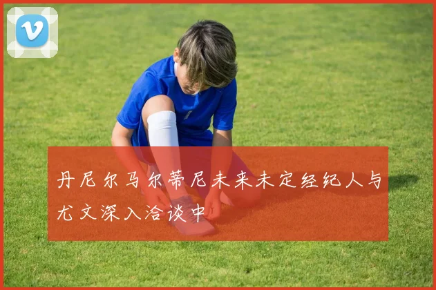 丹尼尔马尔蒂尼未来未定经纪人与尤文深入洽谈中