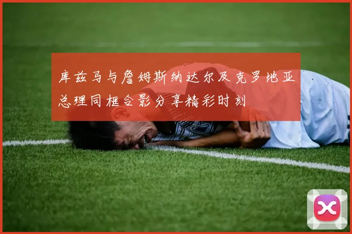 库兹马与詹姆斯纳达尔及克罗地亚总理同框合影分享精彩时刻