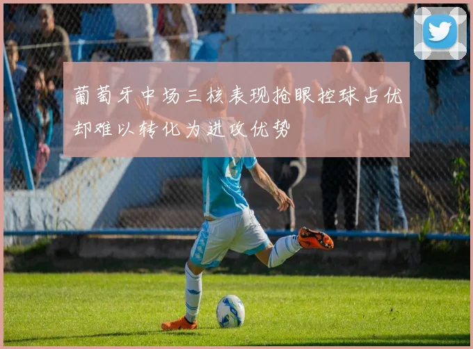 葡萄牙中场三核表现抢眼控球占优却难以转化为进攻优势