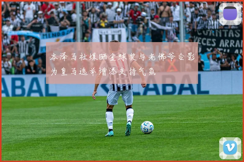 本泽马社媒晒金球奖与老佛爷合影为皇马选举增添支持气氛