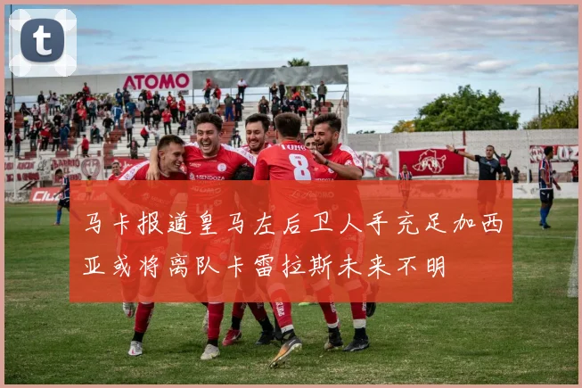 马卡报道皇马左后卫人手充足加西亚或将离队卡雷拉斯未来不明