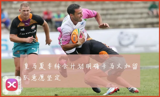 皇马夏季转会计划明确卡马文加留队意愿坚定