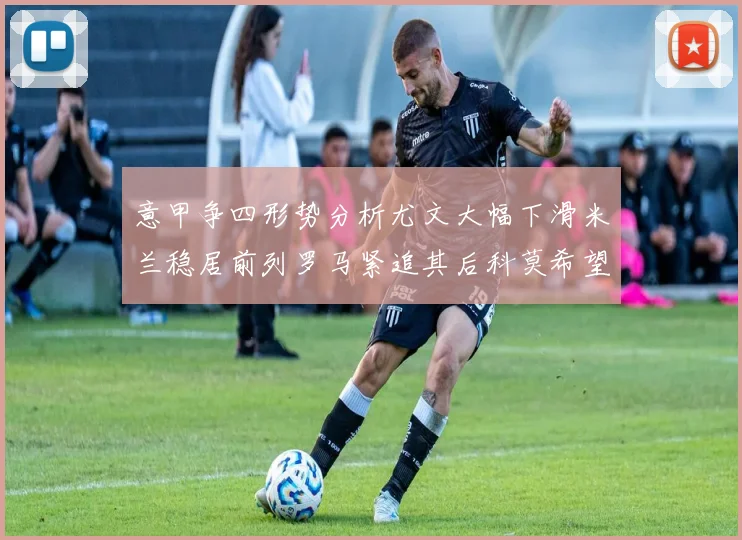意甲争四形势分析尤文大幅下滑米兰稳居前列罗马紧追其后科莫希望渺茫