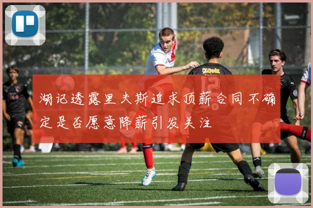 湖记透露里夫斯追求顶薪合同不确定是否愿意降薪引发关注
