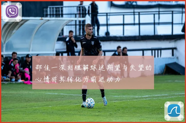 邵佳一深刻理解球迷期望与失望的心情将其转化为前进动力
