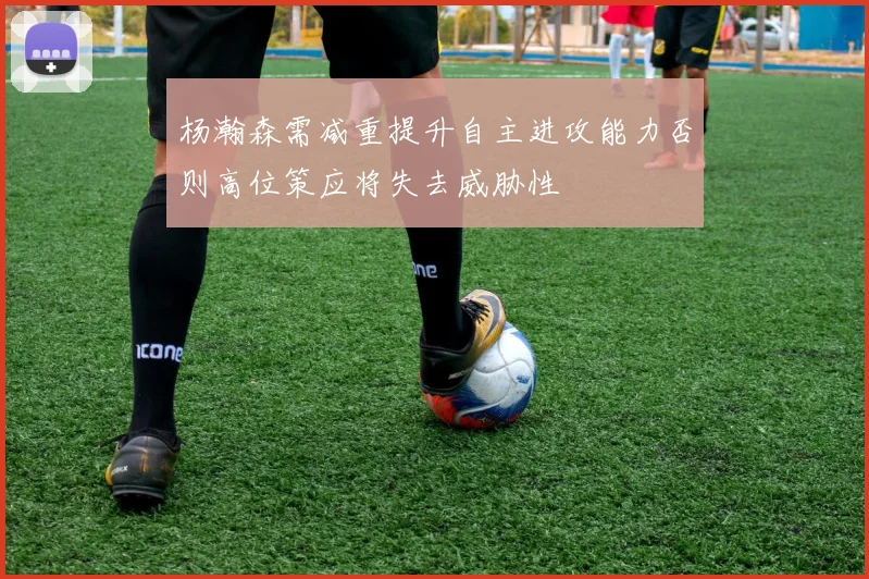 杨瀚森需减重提升自主进攻能力否则高位策应将失去威胁性