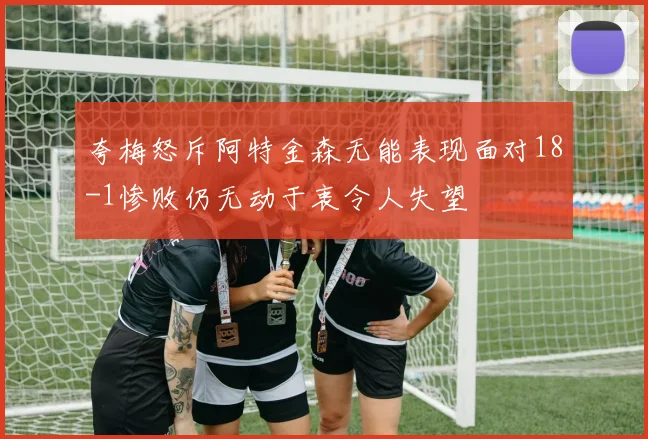 夸梅怒斥阿特金森无能表现面对18-1惨败仍无动于衷令人失望