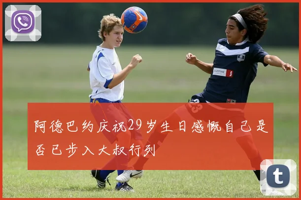 阿德巴约庆祝29岁生日感慨自己是否已步入大叔行列