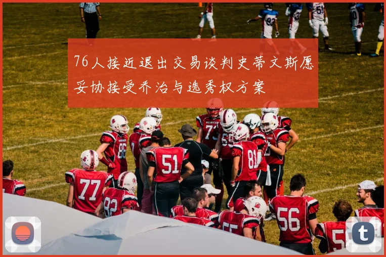 76人接近退出交易谈判史蒂文斯愿妥协接受乔治与选秀权方案