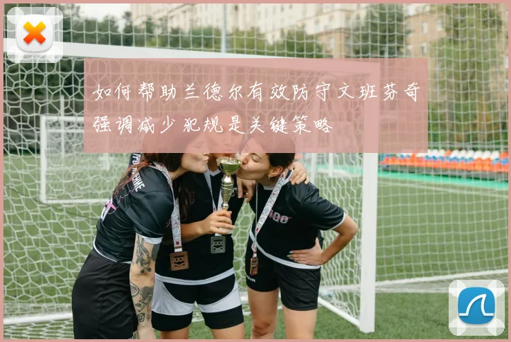 如何帮助兰德尔有效防守文班芬奇强调减少犯规是关键策略