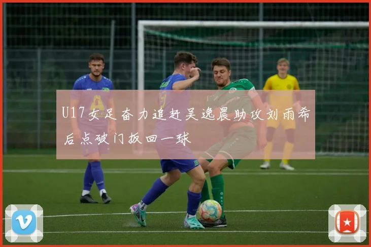 U17女足奋力追赶吴逸晨助攻刘雨希后点破门扳回一球