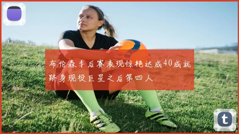 布伦森季后赛表现惊艳达成40成就跻身现役巨星之后第四人