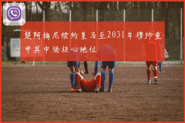 楚阿梅尼续约皇马至2031年穆帅重申其中场核心地位