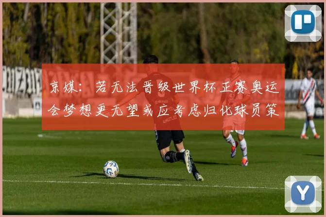 京媒：若无法晋级世界杯正赛奥运会梦想更无望或应考虑归化球员策略