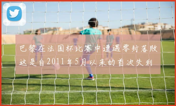 巴黎在法国杯比赛中遭遇零封落败这是自2011年5月以来的首次失利