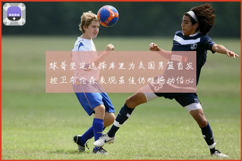 球哥坚定选择库里为美国男篮首发控卫布伦森表现虽佳仍难撼动信心